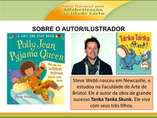 SOBRE O AUTOR/ILUSTRADOR

Steve Webb nasceu em Newcastle, e
estudou na Faculdade de Arte de
Bristol. Ele é autor da obra de grande
sucesso Tanka Tanka Skunk. Ele vive
com seus três filhos.

 