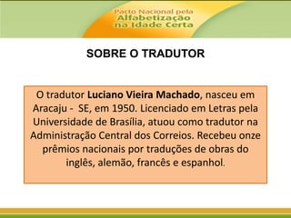 SOBRE O TRADUTOR

O tradutor Luciano Vieira Machado, nasceu em
Aracaju - SE, em 1950. Licenciado em Letras pela
Universidade de Brasília, atuou como tradutor na
Administração Central dos Correios. Recebeu onze
prêmios nacionais por traduções de obras do
inglês, alemão, francês e espanhol.

 