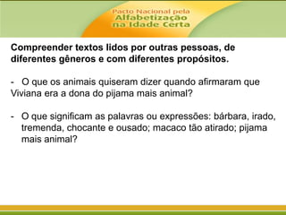 Compreender textos lidos por outras pessoas, de
diferentes gêneros e com diferentes propósitos.
- O que os animais quiseram dizer quando afirmaram que
Viviana era a dona do pijama mais animal?
- O que significam as palavras ou expressões: bárbara, irado,
tremenda, chocante e ousado; macaco tão atirado; pijama
mais animal?

 