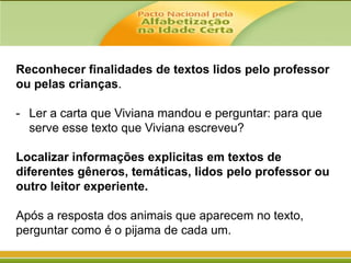Reconhecer finalidades de textos lidos pelo professor
ou pelas crianças.
- Ler a carta que Viviana mandou e perguntar: para que
serve esse texto que Viviana escreveu?
Localizar informações explicitas em textos de
diferentes gêneros, temáticas, lidos pelo professor ou
outro leitor experiente.
Após a resposta dos animais que aparecem no texto,
perguntar como é o pijama de cada um.

 