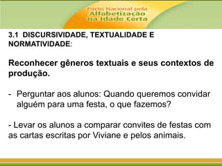 3.1 DISCURSIVIDADE, TEXTUALIDADE E
NORMATIVIDADE:

Reconhecer gêneros textuais e seus contextos de
produção.

- Perguntar aos alunos: Quando queremos convidar
alguém para uma festa, o que fazemos?
- Levar os alunos a comparar convites de festas com
as cartas escritas por Viviane e pelos animais.

 