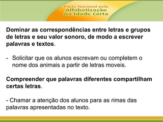 Dominar as correspondências entre letras e grupos
de letras e seu valor sonoro, de modo a escrever
palavras e textos.
- Solicitar que os alunos escrevam ou completem o
nome dos animais a partir de letras moveis.
Compreender que palavras diferentes compartilham
certas letras.
- Chamar a atenção dos alunos para as rimas das
palavras apresentadas no texto.

 