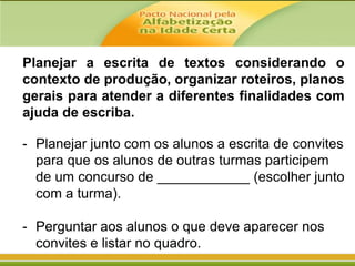Planejar a escrita de textos considerando o
contexto de produção, organizar roteiros, planos
gerais para atender a diferentes finalidades com
ajuda de escriba.
- Planejar junto com os alunos a escrita de convites
para que os alunos de outras turmas participem
de um concurso de ____________ (escolher junto
com a turma).
- Perguntar aos alunos o que deve aparecer nos
convites e listar no quadro.

 