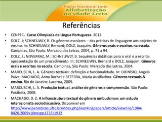 Referências
•
•

•

•

•
•

CENPEC. Curso Olimpíada de Língua Portuguesa. 2012.
DOLZ, J; SCHNEUWLY, B. Os gêneros escolares – das práticas de linguagem aos objetos de
ensino. In: SCHNEUWLY, Bernard; DOLZ, Joaquim. Gêneros orais e escritos na escola.
Campinas, São Paulo: Mercado das Letras, 2004, p. 71 a 94.
DOLZ, J.; NOVERRAZ, M.; SCHNEUWLY, B. Sequências didáticas para o oral e a escrita:
apresentação de um procedimento. In: SCHNEUWLY, Bernard e DOLZ, Joaquim. Gêneros
orais e escritos na escola. Campinas, São Paulo: Mercado das Letras, 2004.
MARCUSCHI, L. A. Gêneros textuais: definição e funcionalidade. In: DIONÍSIO, Angela
Paiva; MACHADO, Anna Rachel e BEZERRA, Maria Auxiliadora. Gêneros textuais &
ensino. Rio de Janeiro: Lucerna, 2005.
MARCUSCHI, L. A. Produção textual, análise de gêneros e compreensão. São Paulo:
Parábola, 2008.
MACHADO, D. Z. A infraestrutura textual do gênero ombudsman: um estudo
interacionista sociodiscursivo. Disponível em
http://www.periodicos.ufsc.br/index.php/workingpapers/article/viewFile/19848420.2009v10nespp127/11932

 
