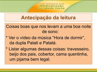 Antecipação da leitura
Coisas boas que nos levam a uma boa noite
de sono:
* Ver o vídeo da música “Hora de dormir”,
da dupla Patati e Patatá.
* Listar algumas dessas coisas: travesseiro,
beijo dos pais, cobertor, cama quentinha,
um pijama bem legal.

 