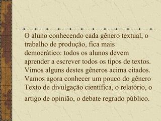 O aluno conhecendo cada gênero textual, o trabalho de produção, fica mais democrático: todos os alunos devem aprender a escrever todos os tipos de textos. Vimos alguns destes gêneros acima citados.  Vamos agora conhecer um pouco do gênero Texto de divulgação científica, o relatório, o artigo de opinião, o debate regrado público.   