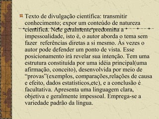 Texto de divulgação científica: transmitir conhecimento; expor um conteúdo de natureza científica. Nele geralmente predomina a impessoalidade, isto é, o autor aborda o tema sem fazer  referências diretas a si mesmo. Às vezes o autor pode defender um ponto de vista. Esse posicionamento irá revelar sua intenção. Tem uma estrutura constituída por uma idéia principal(uma afirmação, conceito), desenvolvida por meio de “provas”(exemplos, comparações,relações de causa e efeito, dados estatísticos,etc), e a conclusão é facultativa. Apresenta uma linguagem clara, objetiva e geralmente impessoal. Emprega-se a variedade padrão da língua.   