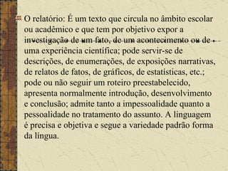 O relatório: É um texto que circula no âmbito escolar ou acadêmico e que tem por objetivo expor a investigação de um fato, de um acontecimento ou de uma experiência científica; pode servir-se de descrições, de enumerações, de exposições narrativas, de relatos de fatos, de gráficos, de estatísticas, etc.; pode ou não seguir um roteiro preestabelecido, apresenta normalmente introdução, desenvolvimento e conclusão; admite tanto a impessoalidade quanto a pessoalidade no tratamento do assunto. A linguagem é precisa e objetiva e segue a variedade padrão forma da língua.   