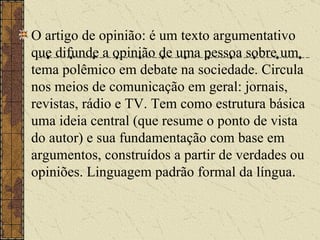 O artigo de opinião: é um texto argumentativo que difunde a opinião de uma pessoa sobre um tema polêmico em debate na sociedade. Circula nos meios de comunicação em geral: jornais, revistas, rádio e TV. Tem como estrutura básica uma ideia central (que resume o ponto de vista do autor) e sua fundamentação com base em argumentos, construídos a partir de verdades ou opiniões. Linguagem padrão formal da língua.   