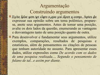 Argumentação Construindo argumentos Evite falar sem ter claro o que vai dizer e como. Antes de expressar sua opinião sobre um tema polêmico, prepare-se, anote seus argumentos. Antes de tomar uma posição, avalie os dois lados da questão, enumerando as vantagens e desvantagens tanto de uma posição quanto de outra. Para desenvolver e fundamentar seus argumentos, utilize exemplos, comparações, resultados de pesquisas e estatísticas, além de pensamentos ou citações de pessoas que tenham autoridade no assunto. Para apresentar esses dados, utilize expressões como  De acordo com os dados de uma pesquisa realizada..., Segundo o pensamento de fulano de tal...e assim por diante. 