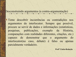 Desconstruindo argumentos (a contra-argumentação) Tente descobrir incoerências ou contradições nos argumentos do interlocutor. Sempre que possível, procure se servir de dados e informações (estatísticas, pesquisas, publicações, exemplo da História, comparações com realidades diferentes, citações, etc.) capazes de demonstrar que o argumento do interlocutor(no caso, debate) é falso ou apenas parcialmente verdadeiro. Profª Cíntia-Redação   