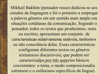 Mikhail Bakhtin (pensador russo) dedicou-se aos estudos da linguagem e foi o primeiro a empregar a palavra gêneros em um sentido mais amplo em situações cotidianas da comunicação. Segundo o pensador, todos os textos que produzimos, orais ou escritos, apresentam um conjunto  de características relativamente estáveis, tenhamos ou não consciência delas. Essas características configuram diferentes textos ou gêneros textuais(ou discursivos), que podem ser caracterizados por três aspectos básicos coexistentes: o tema, o modo composicional(a estrutura) e o estilo(usos específicos da língua).   