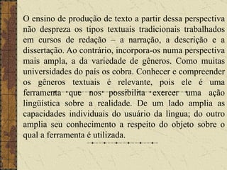 O ensino de produção de texto a partir dessa perspectiva não despreza os tipos textuais tradicionais trabalhados em cursos de redação – a narração, a descrição e a dissertação. Ao contrário, incorpora-os numa perspectiva mais ampla, a da variedade de gêneros. Como muitas universidades do país os cobra. Conhecer e compreender os gêneros textuais é relevante, pois ele é uma ferramenta que nos possibilita exercer uma ação lingüística sobre a realidade. De um lado amplia as capacidades individuais do usuário da língua; do outro amplia seu conhecimento a respeito do objeto sobre o qual a ferramenta é utilizada.  