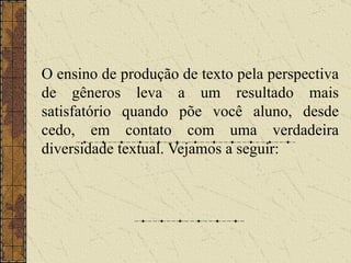 O ensino de produção de texto pela perspectiva de gêneros leva a um resultado mais satisfatório quando põe você aluno, desde cedo, em contato com uma verdadeira diversidade textual. Vejamos a seguir: 