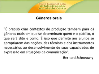 Gêneros orais
“É preciso criar contextos de produção também para os
gêneros orais em que se determinam quem é o público, o
que será dito e como. É isso que permite aos alunos se
apropriarem das noções, das técnicas e dos instrumentos
necessários ao desenvolvimento de suas capacidades de
expressão em situações de comunicação”.
Bernard Schneuwly

 