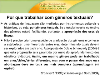 Por que trabalhar com gêneros textuais?
 As práticas de linguagem são mediadas por instrumentos culturais e
históricos, ou seja, por gêneros textuais. Se a escola investe no ensino
dos gêneros estará facilitando, portanto, a apropriação dos usos da
língua.
 Não é preciso criar uma espécie de graduação dos gêneros e começar
a estabelecer uma hierarquia entre eles, determinando quais devem
ser explorados em cada ano. A proposta de Dolz e Schneuwly (2004) é
que esta progressão seja garantida por meio do aprofundamento dos
objetivos didáticos. Assim, um mesmo gênero pode ser trabalhado
em anos/ciclos/séries diferentes, mas com o passar dos anos essa
abordagem deve ser cada vez mais complexa (aprendizagem em
espiral).
Bronckart (1999) e Schneuwly e Dolz (2004)

 