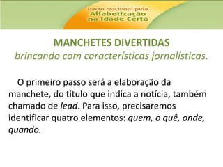 MANCHETES DIVERTIDAS
brincando com características jornalísticas.
O primeiro passo será a elaboração da
manchete, do titulo que indica a notícia, também
chamado de lead. Para isso, precisaremos
identificar quatro elementos: quem, o quê, onde,
quando.

 