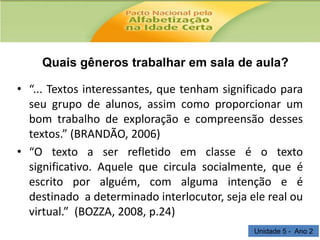 Quais gêneros trabalhar em sala de aula?
• “... Textos interessantes, que tenham significado para
seu grupo de alunos, assim como proporcionar um
bom trabalho de exploração e compreensão desses
textos.” (BRANDÃO, 2006)
• “O texto a ser refletido em classe é o texto
significativo. Aquele que circula socialmente, que é
escrito por alguém, com alguma intenção e é
destinado a determinado interlocutor, seja ele real ou
virtual.” (BOZZA, 2008, p.24)
Unidade 5 - Ano 2

 