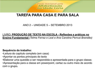 TAREFA PARA CASA E PARA SALA
ANO 2 – UNIDADE 5 – SETEMBRO 2013

LIVRO: PRODUÇÃO DE TEXTO NA ESCOLA - Reflexões e práticas no
Ensino Fundamental (Telma Ferraz e Leal e Ana Carolina Perrusi Brandão)

Sequência do trabalho:
•Leitura do capitulo completo (em casa)
•Apontar os pontos principais do texto
•Elaborar uma questão a ser respondida e apresentada para o grupo classe;
•Apresentação para a classe em powerpoint, cartaz ou outro meio de acordo
com o grupo.

 