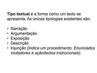 Tipo textual é a forma como um texto se
apresenta. As únicas tipologias existentes são:
•
•
•
•
•

Narração
Argumentação
Exposição
Descrição
Injunção (Indica um procedimento. Enunciados
incitadores à ação/textos instrucionais).

 