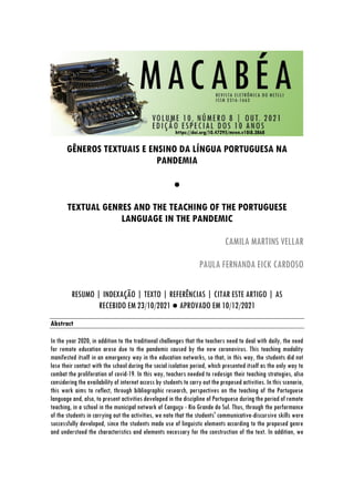 https://doi.org/10.47295/mren.v10i8.3868
GÊNEROS TEXTUAIS E ENSINO DA LÍNGUA PORTUGUESA NA
PANDEMIA
●
TEXTUAL GENRES AND THE TEACHING OF THE PORTUGUESE
LANGUAGE IN THE PANDEMIC
CAMILA MARTINS VELLAR
PAULA FERNANDA EICK CARDOSO
RESUMO | INDEXAÇÃO | TEXTO | REFERÊNCIAS | CITAR ESTE ARTIGO | AS
RECEBIDO EM 23/10/2021 ● APROVADO EM 10/12/2021
Abstract
In the year 2020, in addition to the traditional challenges that the teachers need to deal with daily, the need
for remote education arose due to the pandemic caused by the new coronavirus. This teaching modality
manifested itself in an emergency way in the education networks, so that, in this way, the students did not
lose their contact with the school during the social isolation period, which presented itself as the only way to
combat the proliferation of covid-19. In this way, teachers needed to redesign their teaching strategies, also
considering the availability of internet access by students to carry out the proposed activities. In this scenario,
this work aims to reflect, through bibliographic research, perspectives on the teaching of the Portuguese
language and, also, to present activities developed in the discipline of Portuguese during the period of remote
teaching, in a school in the municipal network of Canguçu - Rio Grande do Sul. Thus, through the performance
of the students in carrying out the activities, we note that the students' communicative-discursive skills were
successfully developed, since the students made use of linguistic elements according to the proposed genre
and understood the characteristics and elements necessary for the construction of the text. In addition, we
 