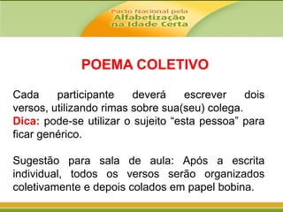 POEMA COLETIVO
Cada
participante
deverá
escrever
dois
versos, utilizando rimas sobre sua(seu) colega.
Dica: pode-se utilizar o sujeito “esta pessoa” para
ficar genérico.
Sugestão para sala de aula: Após a escrita
individual, todos os versos serão organizados
coletivamente e depois colados em papel bobina.

 