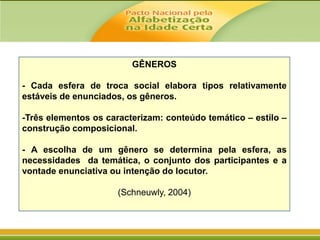 GÊNEROS
- Cada esfera de troca social elabora tipos relativamente
estáveis de enunciados, os gêneros.
-Três elementos os caracterizam: conteúdo temático – estilo –
construção composicional.

- A escolha de um gênero se determina pela esfera, as
necessidades da temática, o conjunto dos participantes e a
vontade enunciativa ou intenção do locutor.
(Schneuwly, 2004)

 
