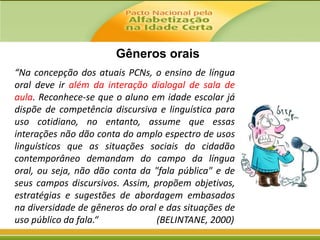 Gêneros orais
“Na concepção dos atuais PCNs, o ensino de língua
oral deve ir além da interação dialogal de sala de
aula. Reconhece-se que o aluno em idade escolar já
dispõe de competência discursiva e linguística para
uso cotidiano, no entanto, assume que essas
interações não dão conta do amplo espectro de usos
linguísticos que as situações sociais do cidadão
contemporâneo demandam do campo da língua
oral, ou seja, não dão conta da "fala pública" e de
seus campos discursivos. Assim, propõem objetivos,
estratégias e sugestões de abordagem embasados
na diversidade de gêneros do oral e das situações de
uso público da fala.“
(BELINTANE, 2000)

 