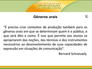 Gêneros orais
“É preciso criar contextos de produção também para os
gêneros orais em que se determinam quem é o público, o
que será dito e como. É isso que permite aos alunos se
apropriarem das noções, das técnicas e dos instrumentos
necessários ao desenvolvimento de suas capacidades de
expressão em situações de comunicação”.
Bernard Schneuwly

 