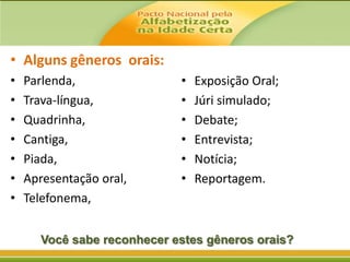 • Alguns gêneros orais:
•
•
•
•
•
•
•

Parlenda,
Trava-língua,
Quadrinha,
Cantiga,
Piada,
Apresentação oral,
Telefonema,

•
•
•
•
•
•

Exposição Oral;
Júri simulado;
Debate;
Entrevista;
Notícia;
Reportagem.

Você sabe reconhecer estes gêneros orais?

 