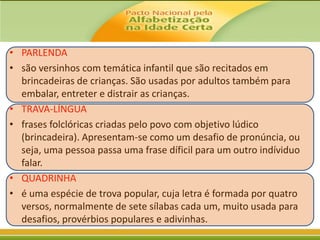 • PARLENDA
• são versinhos com temática infantil que são recitados em
brincadeiras de crianças. São usadas por adultos também para
embalar, entreter e distrair as crianças.
• TRAVA-LÍNGUA
• frases folclóricas criadas pelo povo com objetivo lúdico
(brincadeira). Apresentam-se como um desafio de pronúncia, ou
seja, uma pessoa passa uma frase díficil para um outro indíviduo
falar.
• QUADRINHA
• é uma espécie de trova popular, cuja letra é formada por quatro
versos, normalmente de sete sílabas cada um, muito usada para
desafios, provérbios populares e adivinhas.

 
