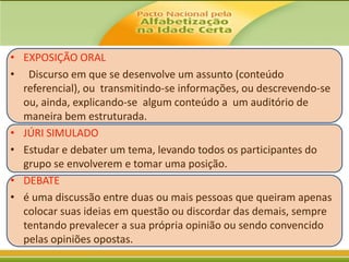 • EXPOSIÇÃO ORAL
• Discurso em que se desenvolve um assunto (conteúdo
referencial), ou transmitindo-se informações, ou descrevendo-se
ou, ainda, explicando-se algum conteúdo a um auditório de
maneira bem estruturada.
• JÚRI SIMULADO
• Estudar e debater um tema, levando todos os participantes do
grupo se envolverem e tomar uma posição.
• DEBATE
• é uma discussão entre duas ou mais pessoas que queiram apenas
colocar suas ideias em questão ou discordar das demais, sempre
tentando prevalecer a sua própria opinião ou sendo convencido
pelas opiniões opostas.

 