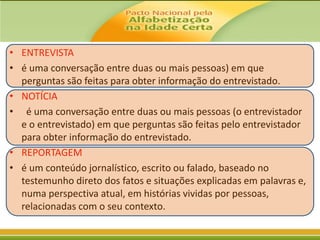 • ENTREVISTA
• é uma conversação entre duas ou mais pessoas) em que
perguntas são feitas para obter informação do entrevistado.
• NOTÍCIA
• é uma conversação entre duas ou mais pessoas (o entrevistador
e o entrevistado) em que perguntas são feitas pelo entrevistador
para obter informação do entrevistado.
• REPORTAGEM
• é um conteúdo jornalístico, escrito ou falado, baseado no
testemunho direto dos fatos e situações explicadas em palavras e,
numa perspectiva atual, em histórias vividas por pessoas,
relacionadas com o seu contexto.

 