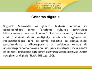 Gêneros digitais
Segundo Marcuschi, os gêneros textuais precisam ser
compreendidos
como
“artefatos
culturais
construídos
historicamente pelo ser humano”. Sob esse aspecto, diante do
contexto dinâmico da cultura digital, o debate sobre os gêneros são
redimensionados para os novos suportes de comunicação,
percebendo-se o ciberespaço e os ambientes virtuais de
aprendizagem como novos domínios para as relações sociais entre
os sujeitos, bem como para novas estratégias comunicativas usadas
nos gêneros digitais (SILVA, 2011, p. 130).

 