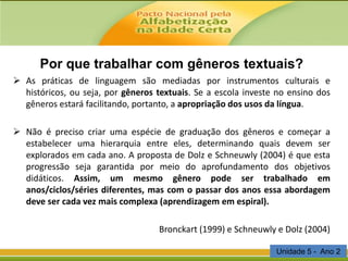 Por que trabalhar com gêneros textuais?
 As práticas de linguagem são mediadas por instrumentos culturais e
históricos, ou seja, por gêneros textuais. Se a escola investe no ensino dos
gêneros estará facilitando, portanto, a apropriação dos usos da língua.
 Não é preciso criar uma espécie de graduação dos gêneros e começar a
estabelecer uma hierarquia entre eles, determinando quais devem ser
explorados em cada ano. A proposta de Dolz e Schneuwly (2004) é que esta
progressão seja garantida por meio do aprofundamento dos objetivos
didáticos. Assim, um mesmo gênero pode ser trabalhado em
anos/ciclos/séries diferentes, mas com o passar dos anos essa abordagem
deve ser cada vez mais complexa (aprendizagem em espiral).
Bronckart (1999) e Schneuwly e Dolz (2004)
Unidade 5 - Ano 2

 
