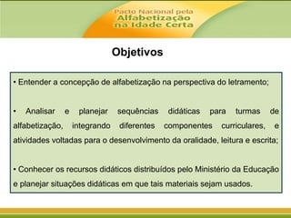 Objetivos
• Entender a concepção de alfabetização na perspectiva do letramento;
•

Analisar

alfabetização,

e

planejar

sequências

integrando

diferentes

didáticas

para

componentes

turmas

curriculares,

de
e

atividades voltadas para o desenvolvimento da oralidade, leitura e escrita;
• Conhecer os recursos didáticos distribuídos pelo Ministério da Educação
e planejar situações didáticas em que tais materiais sejam usados.

 