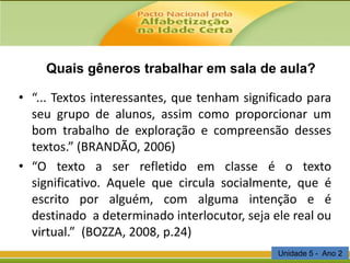 Quais gêneros trabalhar em sala de aula?
• “... Textos interessantes, que tenham significado para
seu grupo de alunos, assim como proporcionar um
bom trabalho de exploração e compreensão desses
textos.” (BRANDÃO, 2006)
• “O texto a ser refletido em classe é o texto
significativo. Aquele que circula socialmente, que é
escrito por alguém, com alguma intenção e é
destinado a determinado interlocutor, seja ele real ou
virtual.” (BOZZA, 2008, p.24)
Unidade 5 - Ano 2

 