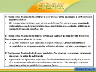 4) Textos com a finalidade de construir e fazer circular entre as pessoas o conhecimento
escolar/científico
• São textos mais expositivos, que socializam informações, por exemplo, as notas de
enciclopédia, os verbetes de dicionário, os seminários orais, os textos didáticos, os
textos de divulgação científica, etc.
5) Textos com a finalidade de debater temas que suscitam pontos de vista diferentes,
buscando o convencimento do outro
• Os sujeitos exercitam suas capacidades argumentativas. Cartas de reclamação,
cartas de leitores, artigos de opinião, editoriais, debates regrados, reportagens, etc.
6) Textos com a finalidade de divulgar produtos e/ou serviços - e promover campanhas
educativas no setor da publicidade
• A persuasão está presente, mas com a finalidade de fazer o outro adquirir produtos
e/ou serviços ou mudar determinados comportamentos. São exemplos: cartazes
educativos, anúncios publicitários, placas e faixas.
Unidade 5 - Ano 3

 