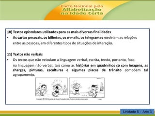 10) Textos epistolares utilizados para as mais diversas finalidades
• As cartas pessoais, os bilhetes, os e-mails, os telegramas medeiam as relações
entre as pessoas, em diferentes tipos de situações de interação.
11) Textos não verbais
• Os textos que não veiculam a linguagem verbal, escrita, tendo, portanto, foco
na linguagem não verbal, tais como as histórias em quadrinhos só com imagens, as
charges, pinturas, esculturas e algumas placas de trânsito compõem tal
agrupamento.

Unidade 5 - Ano 3

 