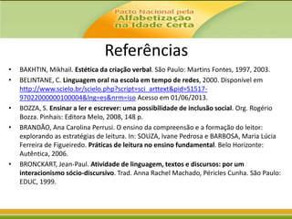 Referências
•
•

•
•

•

BAKHTIN, Mikhail. Estética da criação verbal. São Paulo: Martins Fontes, 1997, 2003.
BELINTANE, C. Linguagem oral na escola em tempo de redes, 2000. Disponível em
http://www.scielo.br/scielo.php?script=sci_arttext&pid=S151797022000000100004&lng=es&nrm=iso Acesso em 01/06/2013.
BOZZA, S. Ensinar a ler e escrever: uma possibilidade de inclusão social. Org. Rogério
Bozza. Pinhais: Editora Melo, 2008, 148 p.
BRANDÃO, Ana Carolina Perrusi. O ensino da compreensão e a formação do leitor:
explorando as estratégias de leitura. In: SOUZA, Ivane Pedrosa e BARBOSA, Maria Lúcia
Ferreira de Figueiredo. Práticas de leitura no ensino fundamental. Belo Horizonte:
Autêntica, 2006.
BRONCKART, Jean-Paul. Atividade de linguagem, textos e discursos: por um
interacionismo sócio-discursivo. Trad. Anna Rachel Machado, Péricles Cunha. São Paulo:
EDUC, 1999.

 