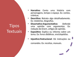 Tipos
Textuais
• Narrativo: Conta uma história com
personagens, tempo e espaço. Ex: contos,
crônicas.
• Descritivo: Retrata algo detalhadamente.
Ex: relatórios, biografias.
• Dissertativo-Argumentativo: Defende
uma opinião com argumentos. Ex:
redação do Enem, artigos de opinião.
• Expositivo: Explica ou informa sobre um
tema. Ex: livros didáticos, enciclopédias.
• Injuntivo/Instrucional: Dá instruções ou
comandos. Ex: receitas, manuais.
 