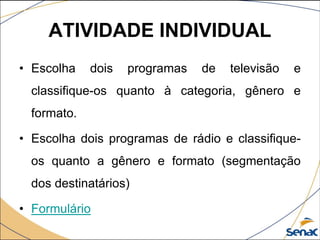 ATIVIDADE INDIVIDUAL
• Escolha dois programas de televisão e
classifique-os quanto à categoria, gênero e
formato.
• Escolha dois programas de rádio e classifique-
os quanto a gênero e formato (segmentação
dos destinatários)
• Formulário
 
