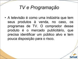• A televisão é como uma indústria que tem
seus produtos à venda, no caso, os
programas de TV. O comprador desse
produto é o mercado publicitário, que
precisa identificar um público alvo e tem
pouca disposição para o risco.
TV e Programação
 