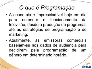 • A economia é imprescindível hoje em dia
para entender o funcionamento da
televisão, desde a produção de programas
até as estratégias de programação e de
marketing.
• Atualmente, as emissoras comerciais
baseiam-se nos dados de audiência para
decidirem pela programação de um
gênero em determinado horário.
O que é Programação
 