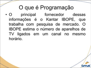 • O principal fornecedor dessas
informações é o Kantar IBOPE, que
trabalha com pesquisa de mercado. O
IBOPE estima o número de aparelhos de
TV ligados em um canal no mesmo
horário.
O que é Programação
 