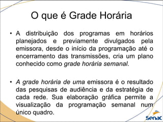 • A distribuição dos programas em horários
planejados e previamente divulgados pela
emissora, desde o início da programação até o
encerramento das transmissões, cria um plano
conhecido como grade horária semanal.
• A grade horária de uma emissora é o resultado
das pesquisas de audiência e da estratégia de
cada rede. Sua elaboração gráfica permite a
visualização da programação semanal num
único quadro.
O que é Grade Horária
 