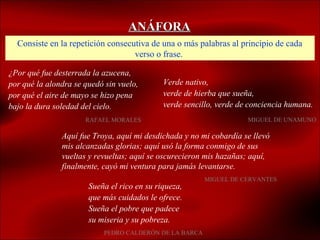 ANÁFORA
  Consiste en la repetición consecutiva de una o más palabras al principio de cada
                                   verso o frase.

¿Por qué fue desterrada la azucena,
por qué la alondra se quedó sin vuelo,       Verde nativo,
por qué el aire de mayo se hizo pena         verde de hierba que sueña,
bajo la dura soledad del cielo.              verde sencillo, verde de conciencia humana.
                      RAFAEL MORALES                                 MIGUEL DE UNAMUNO

               Aquí fue Troya, aquí mi desdichada y no mi cobardía se llevó
               mis alcanzadas glorias; aquí usó la forma conmigo de sus
               vueltas y revueltas; aquí se oscurecieron mis hazañas; aquí,
               finalmente, cayó mi ventura para jamás levantarse.
                                                        MIGUEL DE CERVANTES
                       Sueña el rico en su riqueza,
                       que más cuidados le ofrece.
                       Sueña el pobre que padece
                       su miseria y su pobreza.
                           PEDRO CALDERÓN DE LA BARCA
 