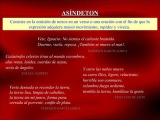 ASÍNDETON
  Consiste en la omisión de nexos en un verso o una oración con el fin de que la
            expresión adquiera mayor movimiento, rapidez y viveza.

                  Vete, Ignacio: No sientas el caliente bramido.
                  Duerme, vuela, reposa. ¡También se muere el mar!.
                                               FEDERICO GARCÍA LORCA
Catástrofes celestes tiran al mundo escombros,
alas rotas, laúdes, cuerdas de arpas,
resto de ángeles.                           Y entre las nubes mueve
         RAFAEL ALBERTI
                                            su carro Dios, ligero, reluciente;
                                            horrible son conmueve,
  Verte desnuda es recordar la tierra,      relumbra fuego ardiente,
  la tierra lisa, limpia de caballos,       tiembla la tierra, humíllase la gente.
  la tierra sin mi junco, forma pura,                          FRAY LUIS DE LEÓN
  cerrada al porvenir, confín de plata.
                    FEDERICO GARCÍA LORCA
 