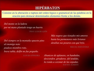 HIPÉRBATON
Consiste en la alteración o ruptura del orden lógico o gramatical de las palabras en la
         oración para destacar determinados elementos frente a los demás.

 Del monte en la ladera
 por mi mano plantado tengo un huerto.
                          FRAY LUIS DE LEÓN

                                               Más negros que tiznados mis amores
                                               hasta los pormenores más livianos
 Del siempre en la montaña opuesto pino
                                               detallan sus pesares con qué brío.
 al enemigo noto
                                                                  MIGUEL HERNÁNDEZ
 piadoso miembro roto,
 breve tabla, delfín no fue pequeño.
                    LUIS DE GÓNGORA      Abanicos de aplausos, en bandadas,
                                         descienden, giradores, del tendido,
                                         la ronda a coronar de las espadas.
                                                           RAFAEL ALBERTI
 