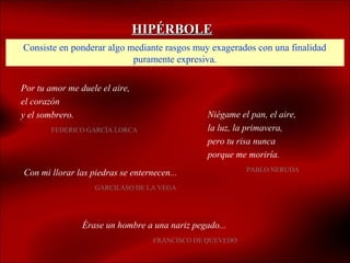 HIPÉRBOLE
Consiste en ponderar algo mediante rasgos muy exagerados con una finalidad
                           puramente expresiva.

Por tu amor me duele el aire,
el corazón
y el sombrero.                                  Niégame el pan, el aire,
        FEDERICO GARCÍA LORCA                   la luz, la primavera,
                                                pero tu risa nunca
                                                porque me moriría.
                                                          PABLO NERUDA
Con mi llorar las piedras se enternecen...
                   GARCILASO DE LA VEGA




                Érase un hombre a una nariz pegado...
                                   FRANCISCO DE QUEVEDO
 